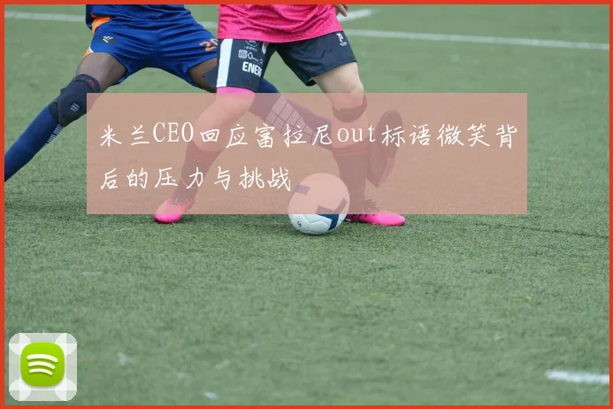 米兰CEO回应富拉尼out标语微笑背后的压力与挑战