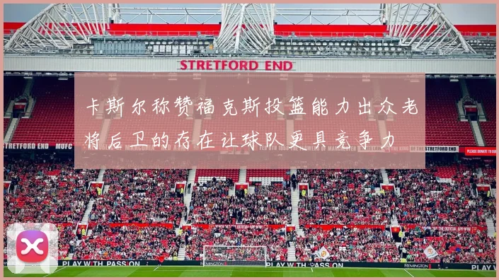 卡斯尔称赞福克斯投篮能力出众老将后卫的存在让球队更具竞争力
