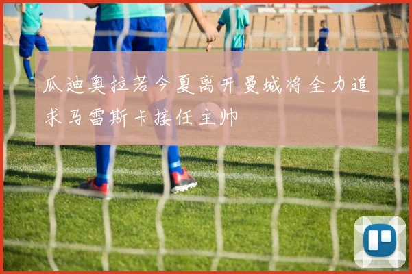 瓜迪奥拉若今夏离开曼城将全力追求马雷斯卡接任主帅