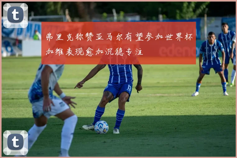弗里克称赞亚马尔有望参加世界杯加维表现愈加沉稳专注